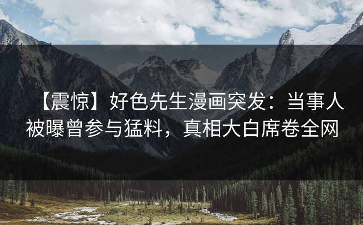 【震惊】好色先生漫画突发：当事人被曝曾参与猛料，真相大白席卷全网