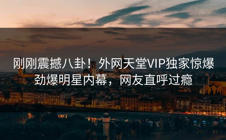 刚刚震撼八卦！外网天堂VIP独家惊爆劲爆明星内幕，网友直呼过瘾