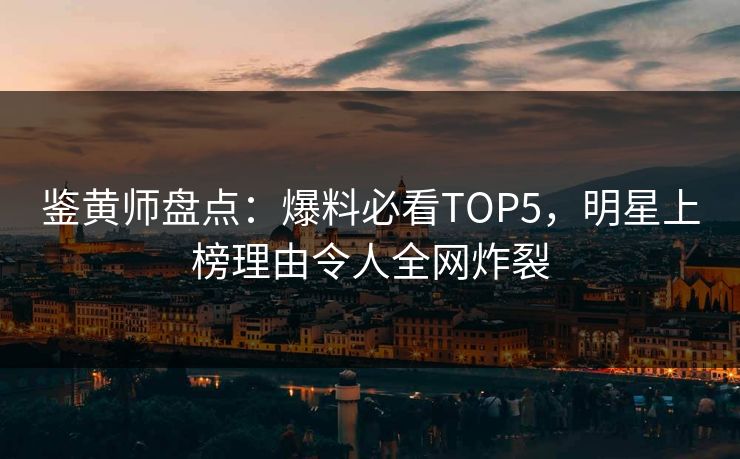 鉴黄师盘点：爆料必看TOP5，明星上榜理由令人全网炸裂