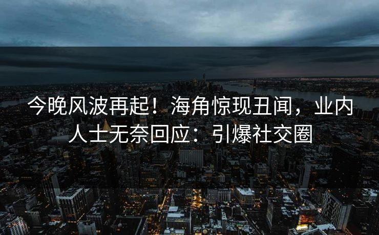 今晚风波再起！海角惊现丑闻，业内人士无奈回应：引爆社交圈