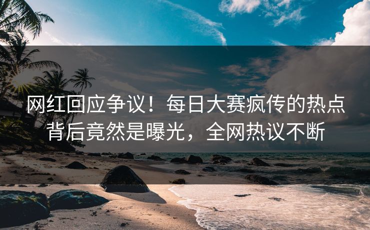 网红回应争议！每日大赛疯传的热点背后竟然是曝光，全网热议不断