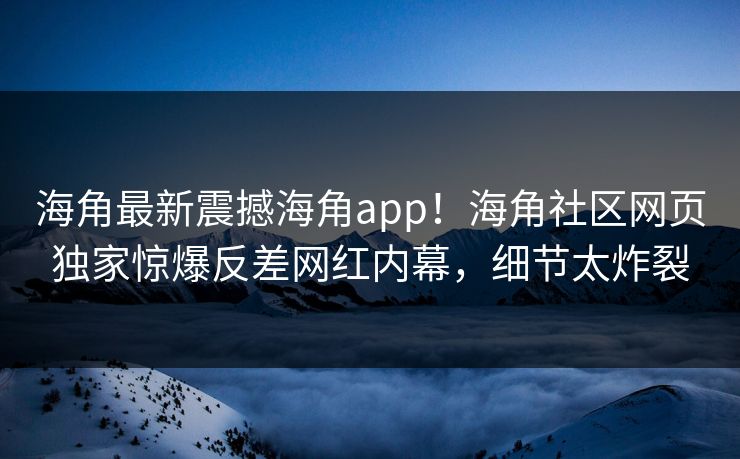 海角最新震撼海角app！海角社区网页独家惊爆反差网红内幕，细节太炸裂