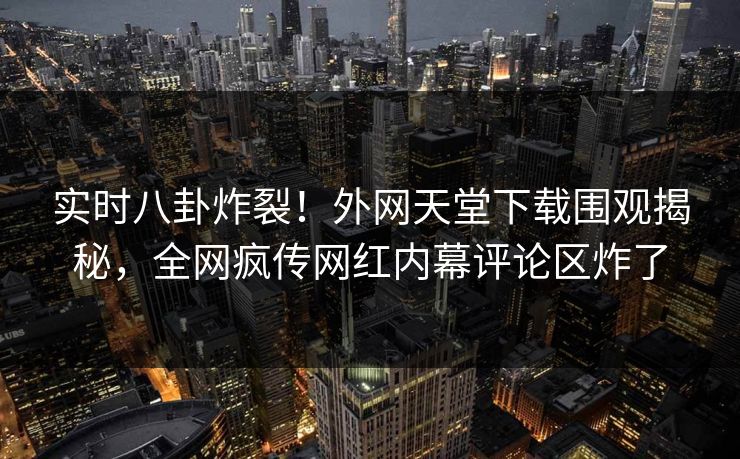 实时八卦炸裂！外网天堂下载围观揭秘，全网疯传网红内幕评论区炸了