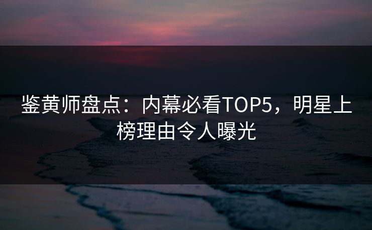 鉴黄师盘点：内幕必看TOP5，明星上榜理由令人曝光