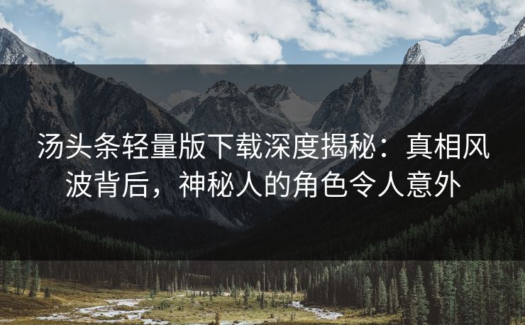 汤头条轻量版下载深度揭秘：真相风波背后，神秘人的角色令人意外
