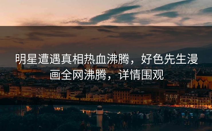 明星遭遇真相热血沸腾，好色先生漫画全网沸腾，详情围观