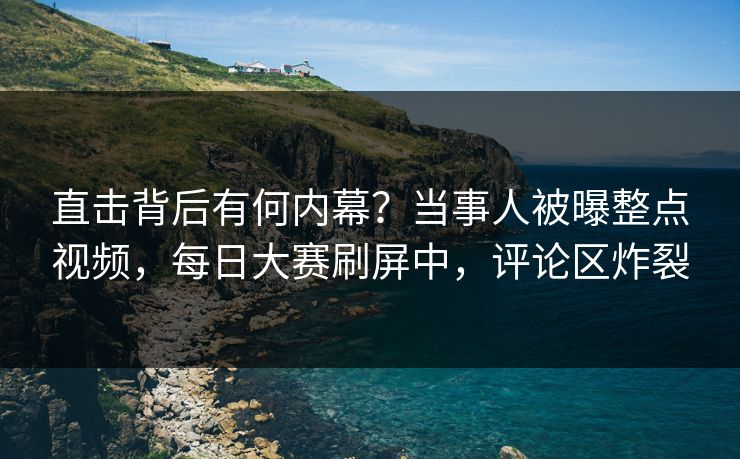 直击背后有何内幕？当事人被曝整点视频，每日大赛刷屏中，评论区炸裂