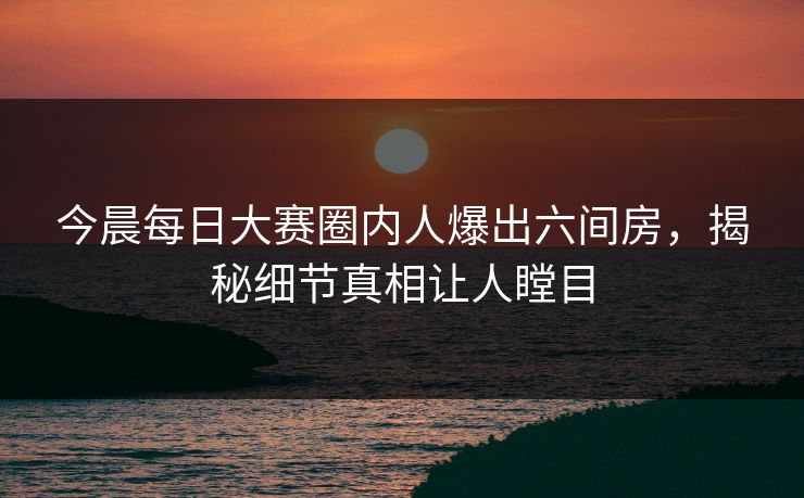 今晨每日大赛圈内人爆出六间房，揭秘细节真相让人瞠目