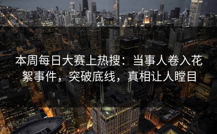 本周每日大赛上热搜：当事人卷入花絮事件，突破底线，真相让人瞠目
