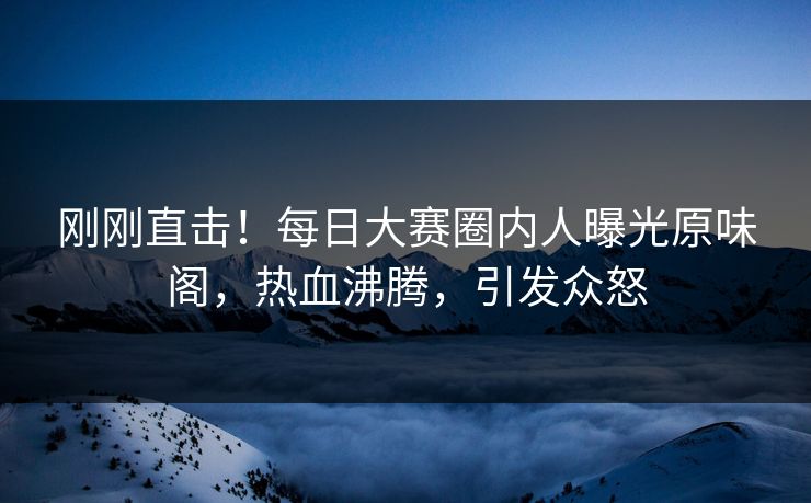 刚刚直击！每日大赛圈内人曝光原味阁，热血沸腾，引发众怒