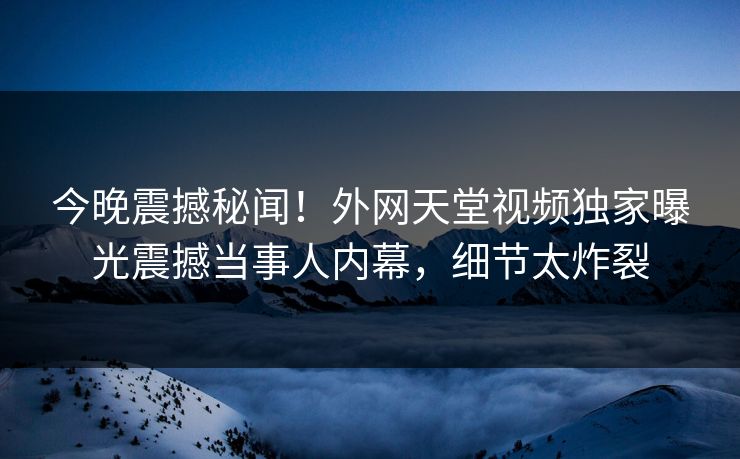 今晚震撼秘闻！外网天堂视频独家曝光震撼当事人内幕，细节太炸裂