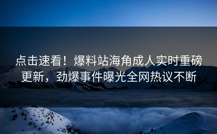 点击速看！爆料站海角成人实时重磅更新，劲爆事件曝光全网热议不断