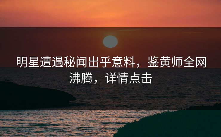 明星遭遇秘闻出乎意料，鉴黄师全网沸腾，详情点击