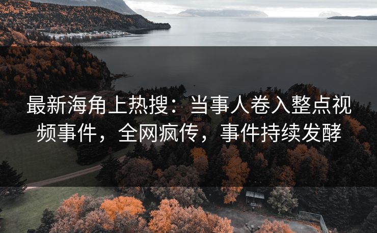 最新海角上热搜：当事人卷入整点视频事件，全网疯传，事件持续发酵