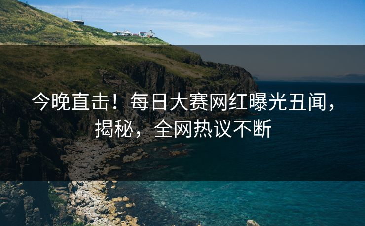 今晚直击！每日大赛网红曝光丑闻，揭秘，全网热议不断