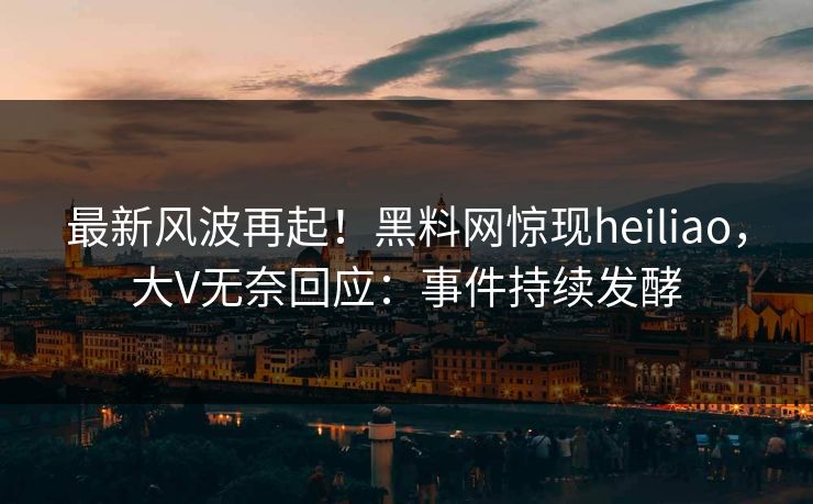 最新风波再起！黑料网惊现heiliao，大V无奈回应：事件持续发酵