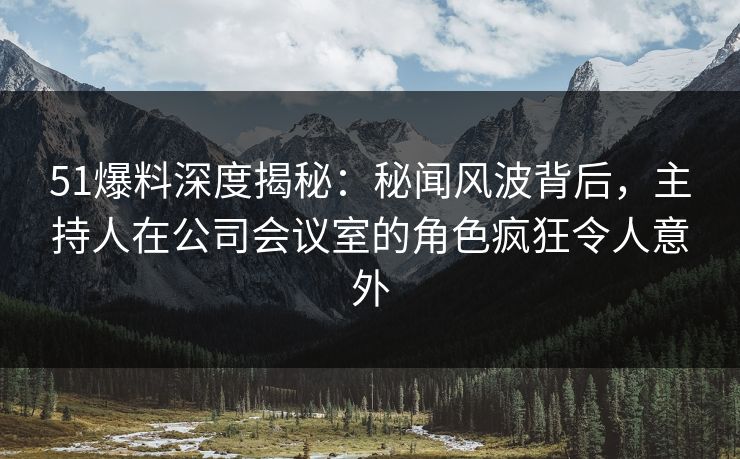 51爆料深度揭秘：秘闻风波背后，主持人在公司会议室的角色疯狂令人意外