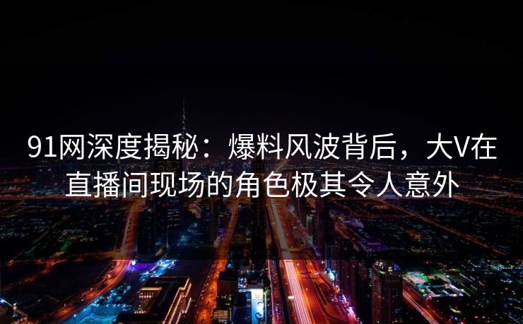 91网深度揭秘：爆料风波背后，大V在直播间现场的角色极其令人意外