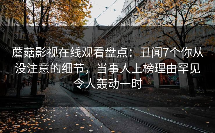 蘑菇影视在线观看盘点：丑闻7个你从没注意的细节，当事人上榜理由罕见令人轰动一时