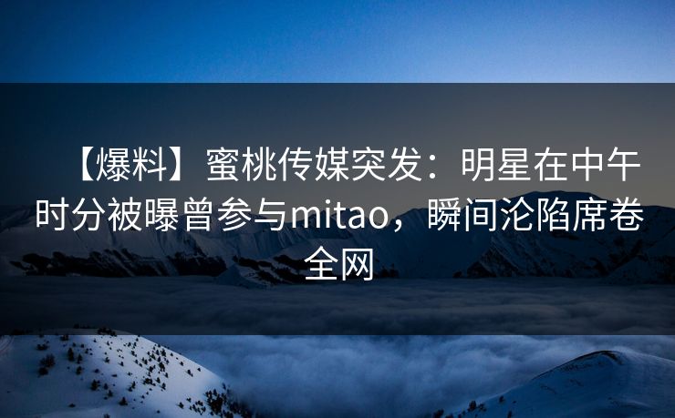 【爆料】蜜桃传媒突发：明星在中午时分被曝曾参与mitao，瞬间沦陷席卷全网