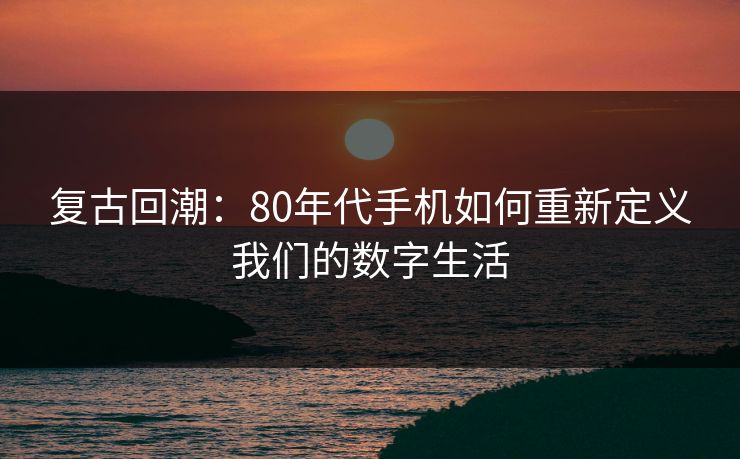 复古回潮：80年代手机如何重新定义我们的数字生活