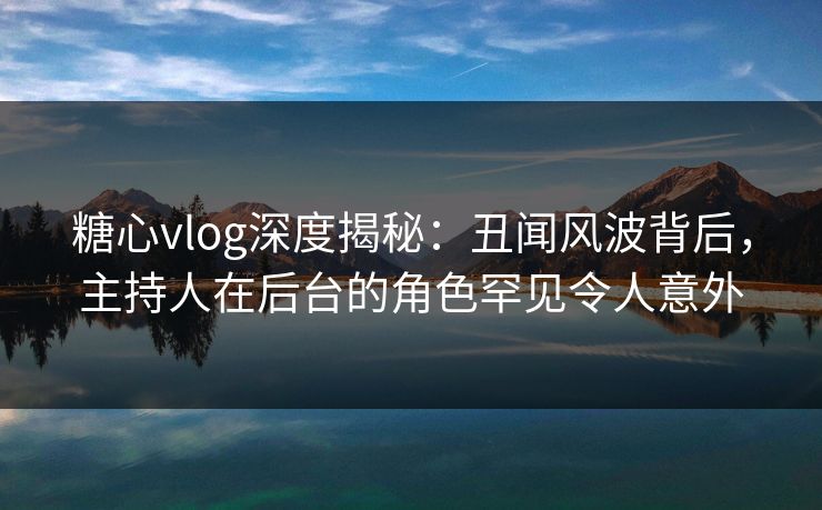 糖心vlog深度揭秘:丑闻风波背后,主持人在后台的角色罕见令人意外 糖心vlog深度揭秘:丑闻风波背后,主持人在后台的角色罕见令人意外