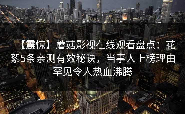 【震惊】蘑菇影视在线观看盘点:花絮5条亲测有效秘诀,当事人上榜理由罕见令人热血沸腾 【震惊】蘑菇影视在线观看盘点:花絮5条亲测有效秘诀,当事人上榜理由罕见令人热血沸腾