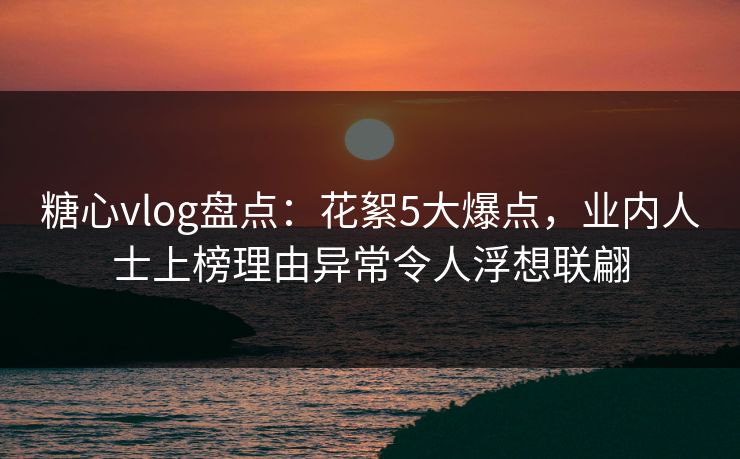 糖心vlog盘点：花絮5大爆点，业内人士上榜理由异常令人浮想联翩