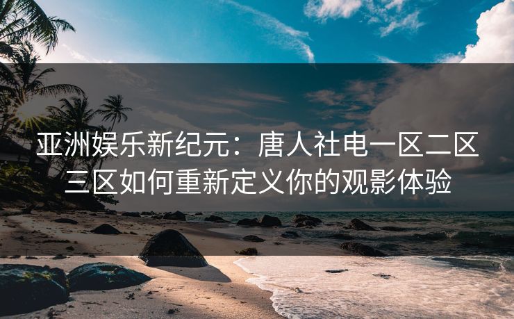 亚洲娱乐新纪元：唐人社电一区二区三区如何重新定义你的观影体验