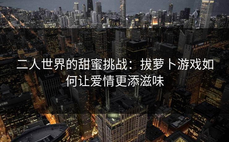 二人世界的甜蜜挑战：拔萝卜游戏如何让爱情更添滋味