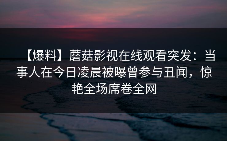 【爆料】蘑菇影视在线观看突发:当事人在今日凌晨被曝曾参与丑闻,惊艳全场席卷全网 【爆料】蘑菇影视在线观看突发:当事人在今日凌晨被曝曾参与丑闻,惊艳全场席卷全网