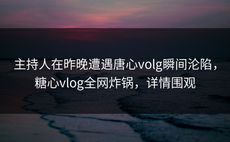 主持人在昨晚遭遇唐心volg瞬间沦陷，糖心vlog全网炸锅，详情围观