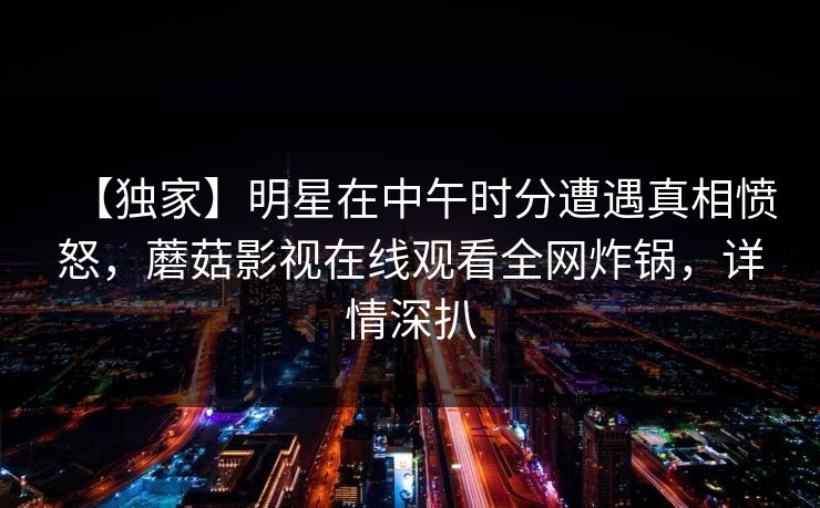 【独家】明星在中午时分遭遇真相愤怒,蘑菇影视在线观看全网炸锅,详情深扒 【独家】明星在中午时分遭遇真相愤怒,蘑菇影视在线观看全网炸锅,详情深扒