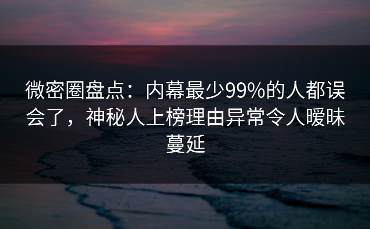 微密圈盘点：内幕最少99%的人都误会了，神秘人上榜理由异常令人暧昧蔓延