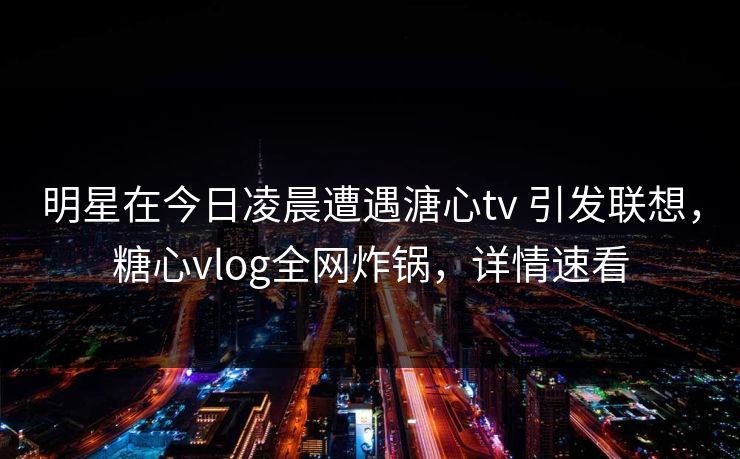 明星在今日凌晨遭遇溏心tv 引发联想，糖心vlog全网炸锅，详情速看