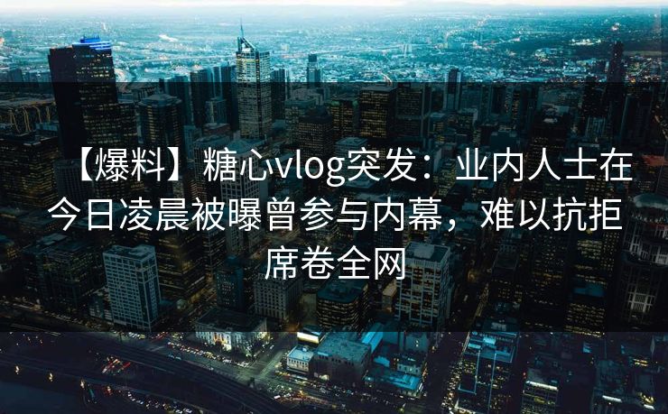 【爆料】糖心vlog突发：业内人士在今日凌晨被曝曾参与内幕，难以抗拒席卷全网