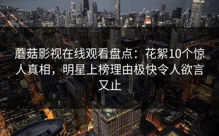 蘑菇影视在线观看盘点：花絮10个惊人真相，明星上榜理由极快令人欲言又止