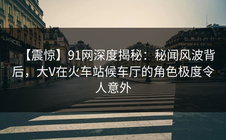 【震惊】91网深度揭秘:秘闻风波背后,大V在火车站候车厅的角色极度令人意外 【震惊】91网深度揭秘:秘闻风波背后,大V在火车站候车厅的角色极度令人意外