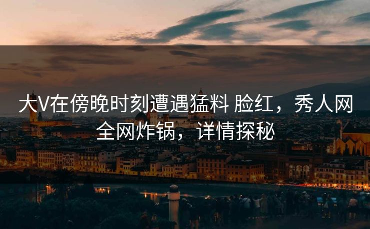 大V在傍晚时刻遭遇猛料 脸红，秀人网全网炸锅，详情探秘