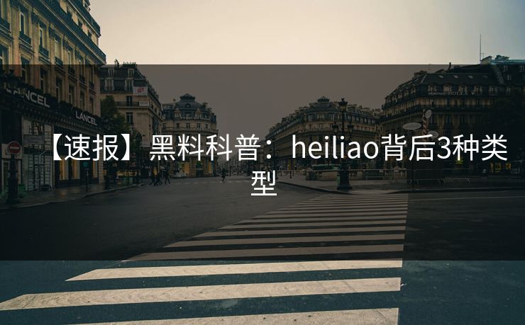 【速报】黑料科普：heiliao背后3种类型