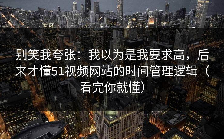 别笑我夸张:我以为是我要求高,后来才懂51视频网站的时间管理逻辑(看完你就懂) 别笑我夸张:我以为是我要求高,后来才懂51视频网站的时间管理逻辑(看完你就懂)