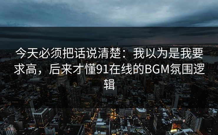 今天必须把话说清楚：我以为是我要求高，后来才懂91在线的BGM氛围逻辑