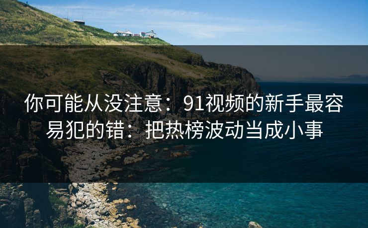 你可能从没注意：91视频的新手最容易犯的错：把热榜波动当成小事