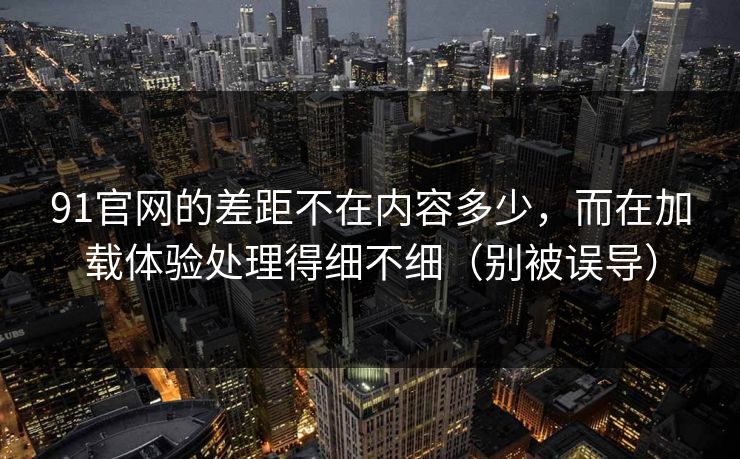 91官网的差距不在内容多少，而在加载体验处理得细不细（别被误导）