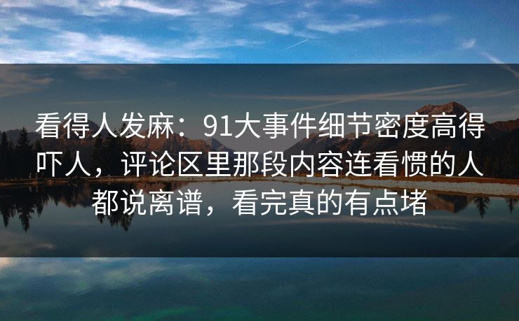 看得人发麻：91大事件细节密度高得吓人，评论区里那段内容连看惯的人都说离谱，看完真的有点堵
