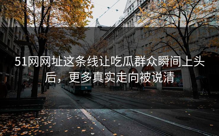 51网网址这条线让吃瓜群众瞬间上头后，更多真实走向被说清